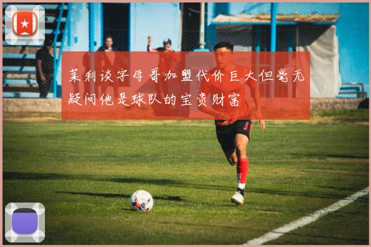 莱利谈字母哥加盟代价巨大但毫无疑问他是球队的宝贵财富