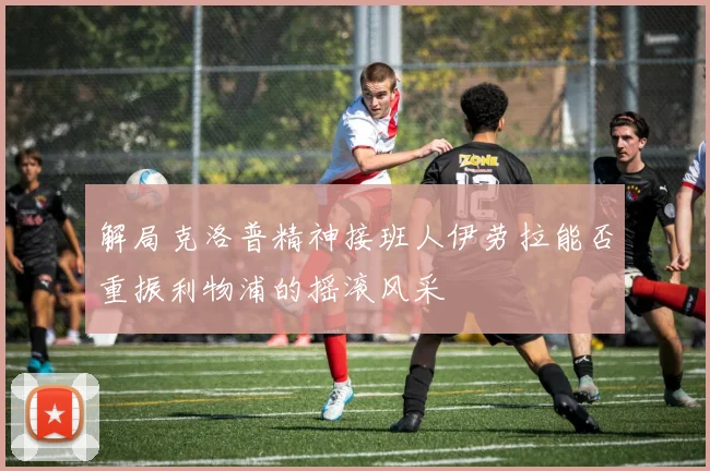 解局克洛普精神接班人伊劳拉能否重振利物浦的摇滚风采