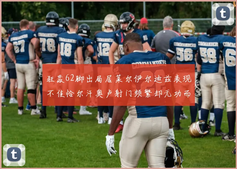 狂轰62脚出局居莱尔伊尔迪兹表现不佳恰尔汗奥卢射门频繁却无功而返