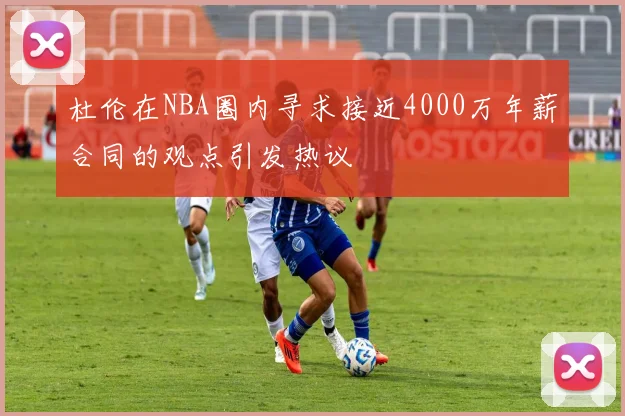 杜伦在NBA圈内寻求接近4000万年薪合同的观点引发热议