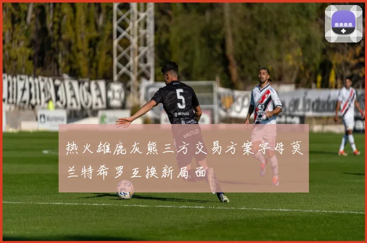 热火雄鹿灰熊三方交易方案字母莫兰特希罗互换新局面