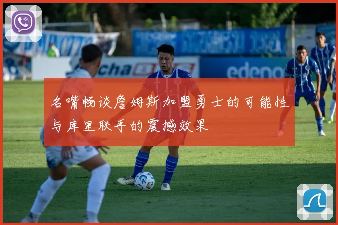 名嘴畅谈詹姆斯加盟勇士的可能性与库里联手的震撼效果