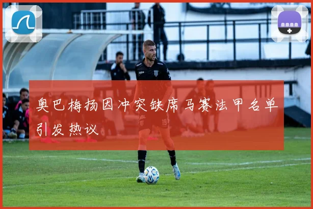 奥巴梅扬因冲突缺席马赛法甲名单引发热议