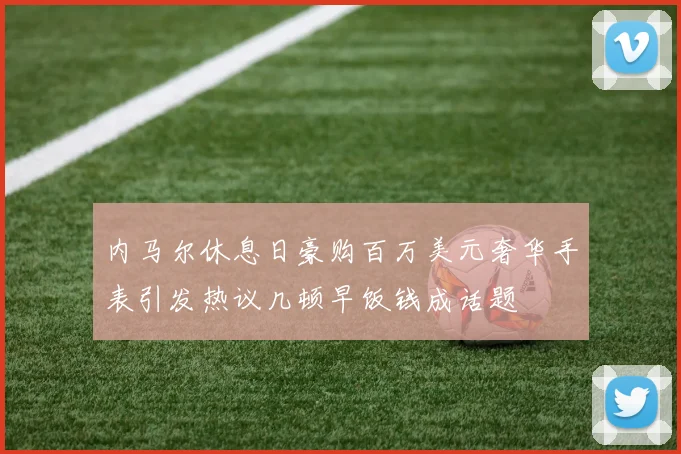 内马尔休息日豪购百万美元奢华手表引发热议几顿早饭钱成话题