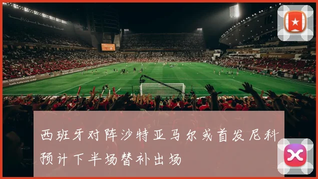 西班牙对阵沙特亚马尔或首发尼科预计下半场替补出场