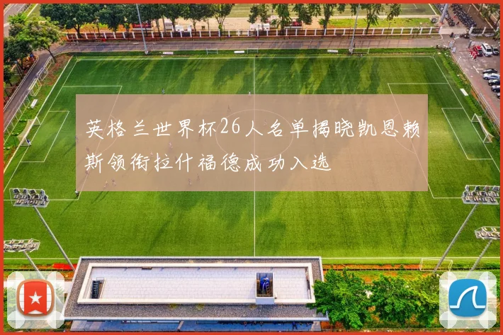 英格兰世界杯26人名单揭晓凯恩赖斯领衔拉什福德成功入选