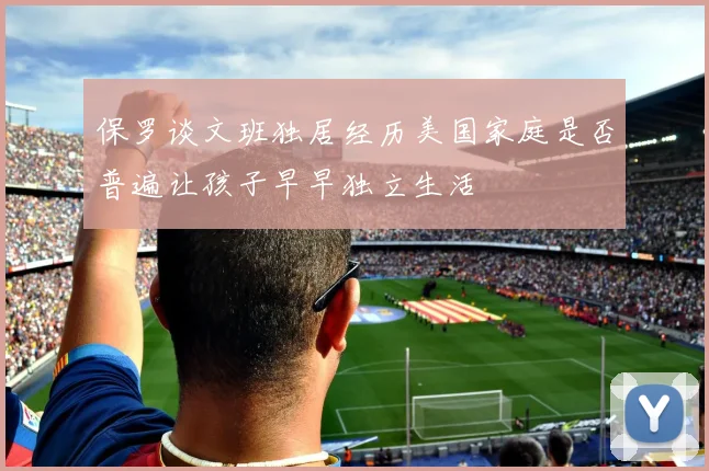 保罗谈文班独居经历美国家庭是否普遍让孩子早早独立生活