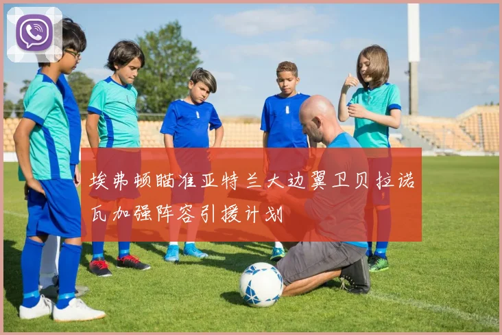 埃弗顿瞄准亚特兰大边翼卫贝拉诺瓦加强阵容引援计划