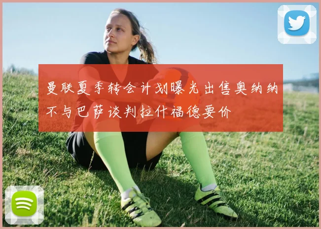 曼联夏季转会计划曝光出售奥纳纳不与巴萨谈判拉什福德要价