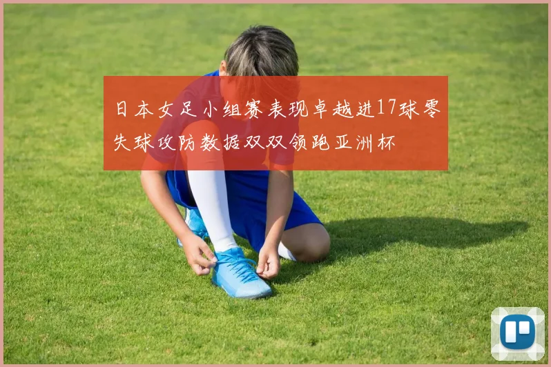 日本女足小组赛表现卓越进17球零失球攻防数据双双领跑亚洲杯