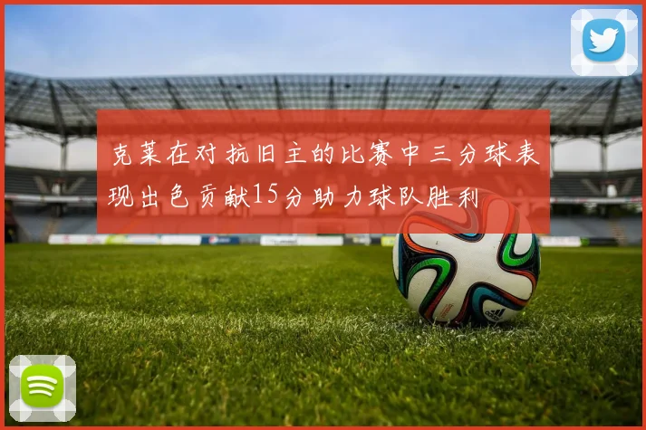 克莱在对抗旧主的比赛中三分球表现出色贡献15分助力球队胜利