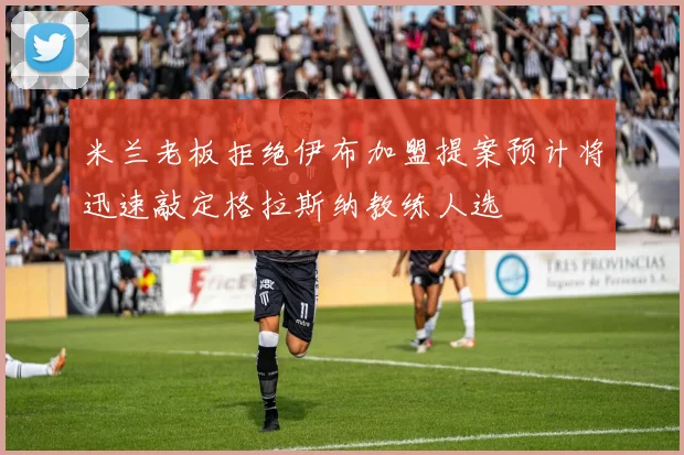 米兰老板拒绝伊布加盟提案预计将迅速敲定格拉斯纳教练人选