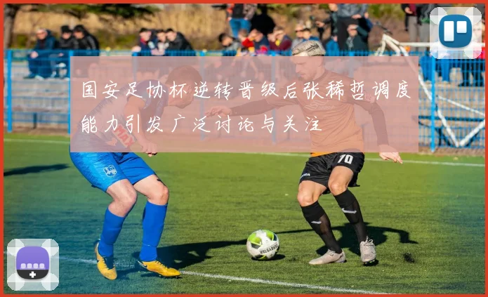 国安足协杯逆转晋级后张稀哲调度能力引发广泛讨论与关注