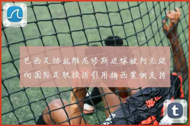巴西足协就维尼修斯进球被判无效向国际足联投诉引用梅西案例支持