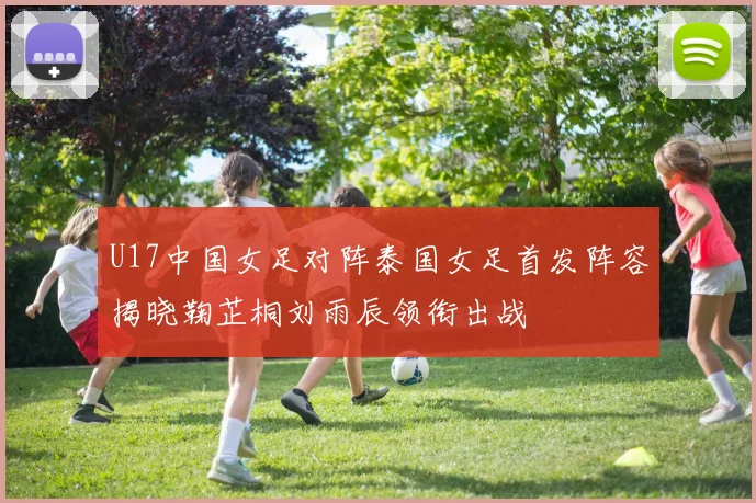 U17中国女足对阵泰国女足首发阵容揭晓鞠芷桐刘雨辰领衔出战
