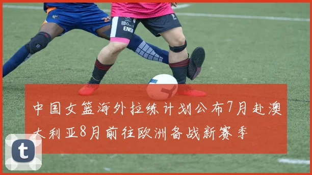 中国女篮海外拉练计划公布7月赴澳大利亚8月前往欧洲备战新赛季