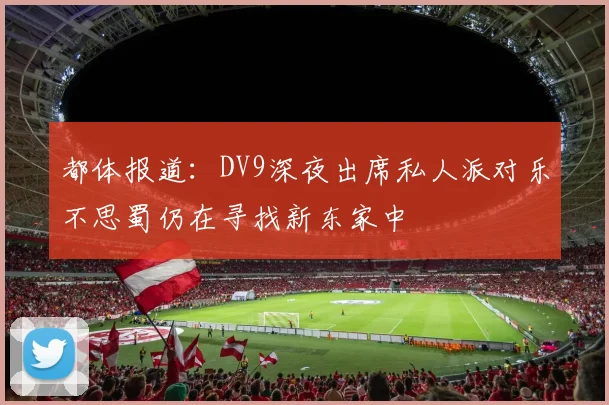 都体报道：DV9深夜出席私人派对乐不思蜀仍在寻找新东家中