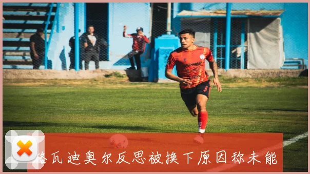 格瓦迪奥尔反思被换下原因称未能适应比赛节奏表现不佳