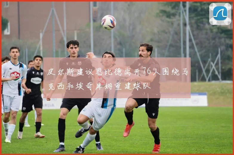 皮尔斯建议恩比德离开76人围绕马克西和埃奇库姆重建球队
