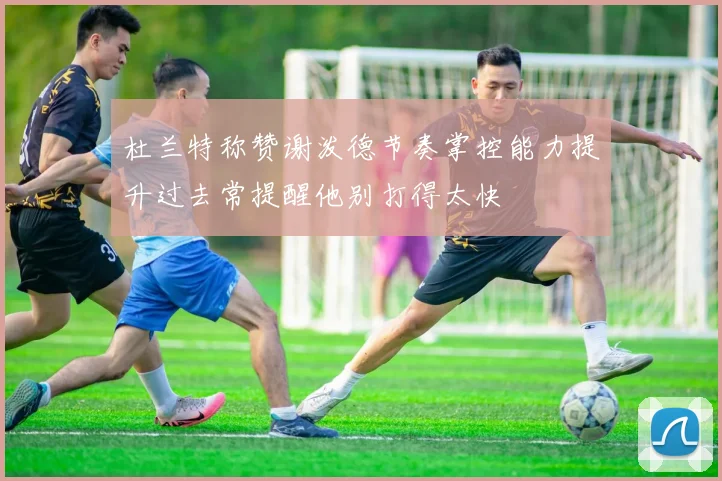 杜兰特称赞谢泼德节奏掌控能力提升过去常提醒他别打得太快