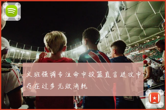 文班强调专注命中投篮直言进攻中存在过多无效消耗