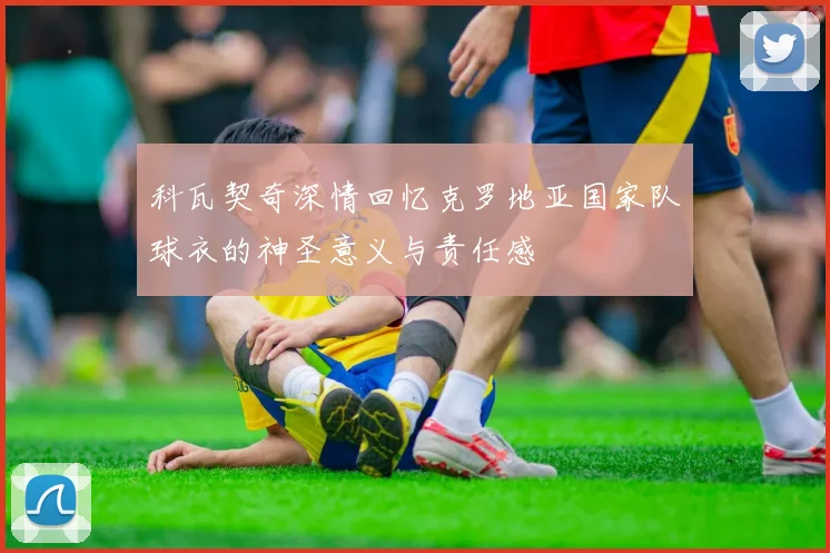 科瓦契奇深情回忆克罗地亚国家队球衣的神圣意义与责任感