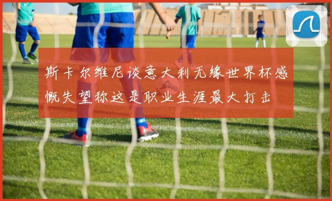 斯卡尔维尼谈意大利无缘世界杯感慨失望称这是职业生涯最大打击