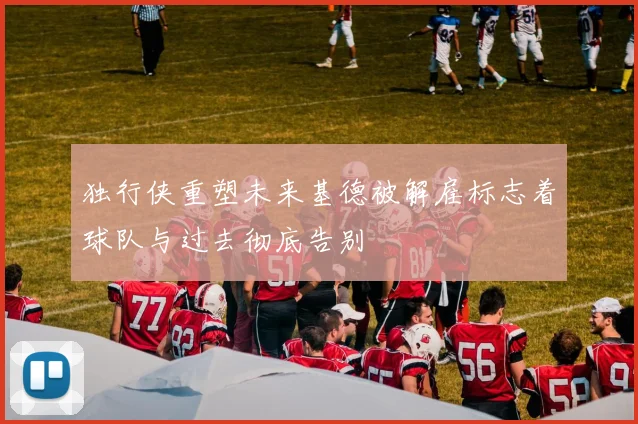 独行侠重塑未来基德被解雇标志着球队与过去彻底告别