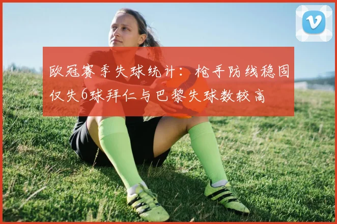 欧冠赛季失球统计：枪手防线稳固仅失6球拜仁与巴黎失球数较高