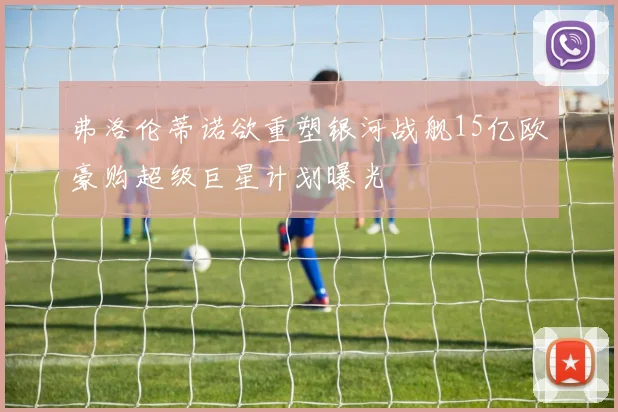 弗洛伦蒂诺欲重塑银河战舰15亿欧豪购超级巨星计划曝光