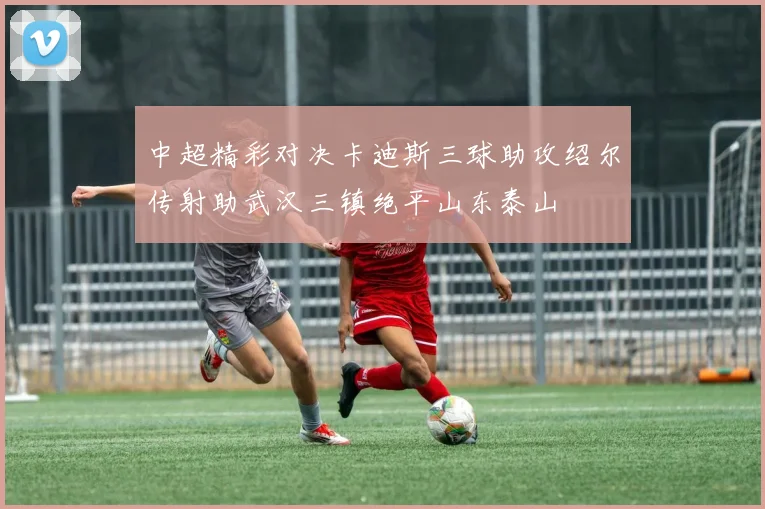 中超精彩对决卡迪斯三球助攻绍尔传射助武汉三镇绝平山东泰山