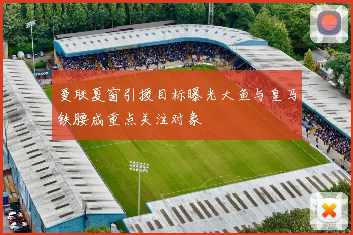曼联夏窗引援目标曝光大鱼与皇马铁腰成重点关注对象