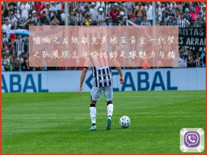 哨响之后致敬克罗地亚黄金一代梦之队展现无与伦比的足球魅力与精神